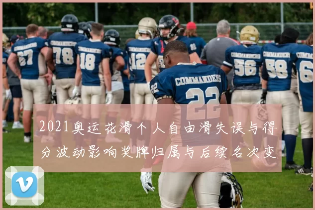 2021奥运花滑个人自由滑失误与得分波动影响奖牌归属与后续名次变化
