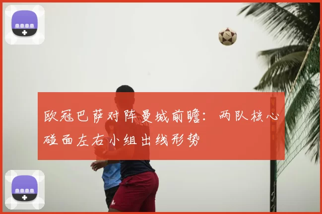 欧冠巴萨对阵曼城前瞻：两队核心碰面左右小组出线形势