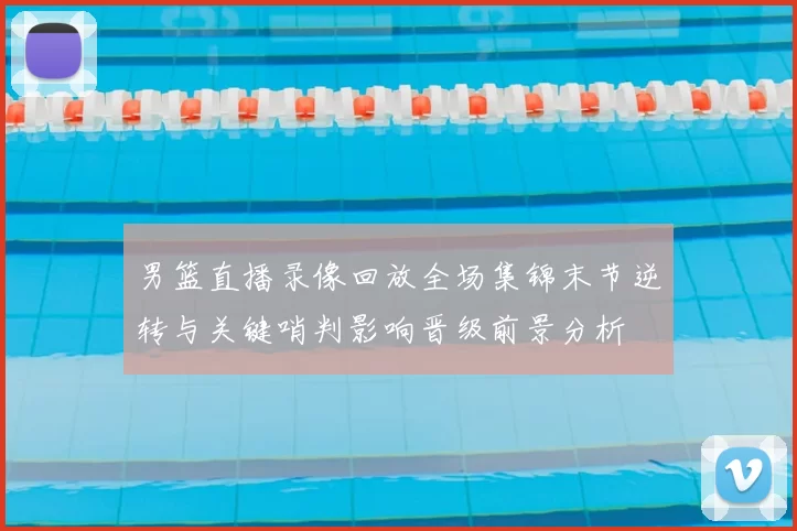 男篮直播录像回放全场集锦末节逆转与关键哨判影响晋级前景分析