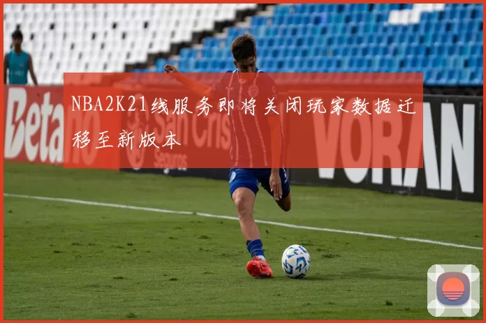 NBA2K21线服务即将关闭玩家数据迁移至新版本