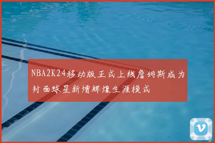 NBA2K24移动版正式上线詹姆斯成为封面球星新增辉煌生涯模式