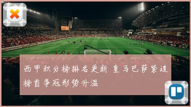 西甲积分榜排名更新 皇马巴萨紧追榜首争冠形势升温