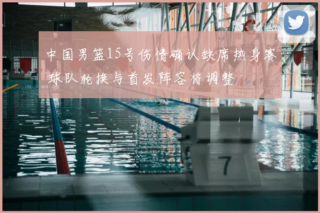 中国男篮15号伤情确认缺席热身赛 球队轮换与首发阵容将调整