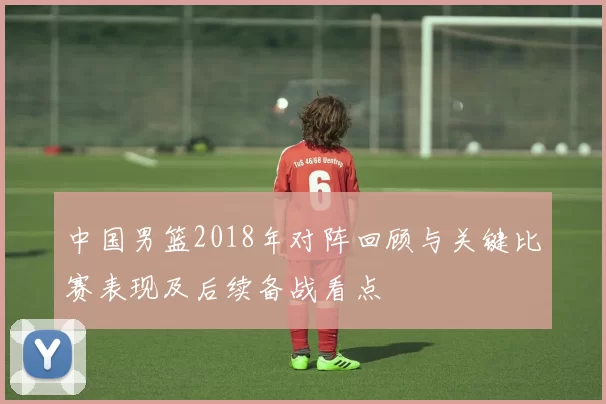 中国男篮2018年对阵回顾与关键比赛表现及后续备战看点