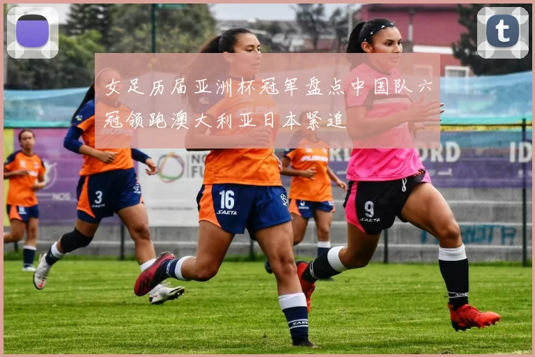 女足历届亚洲杯冠军盘点中国队六冠领跑澳大利亚日本紧追