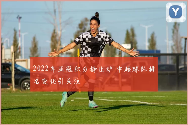 2022年亚冠积分榜出炉 中超球队排名变化引关注