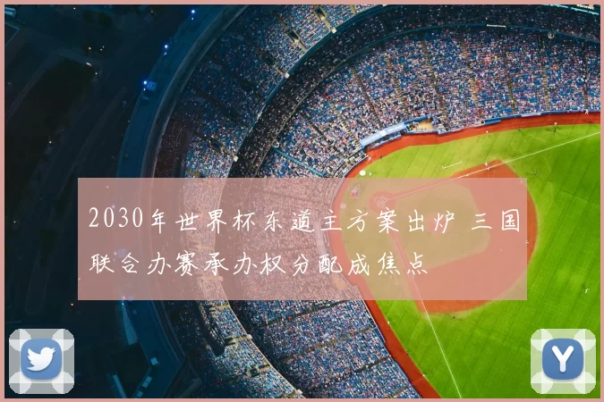 2030年世界杯东道主方案出炉 三国联合办赛承办权分配成焦点