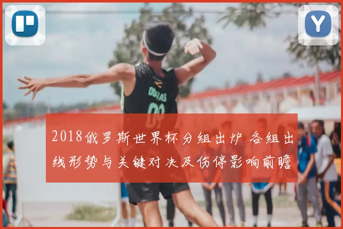 2018俄罗斯世界杯分组出炉 各组出线形势与关键对决及伤停影响前瞻