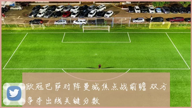 欧冠巴萨对阵曼城焦点战前瞻 双方争夺出线关键分数