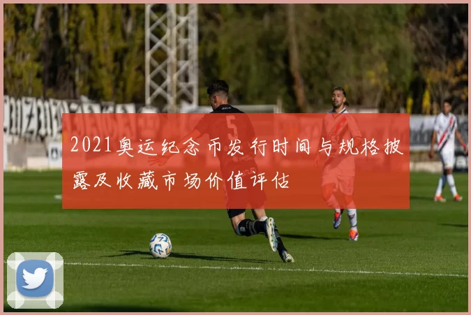 2021奥运纪念币发行时间与规格披露及收藏市场价值评估