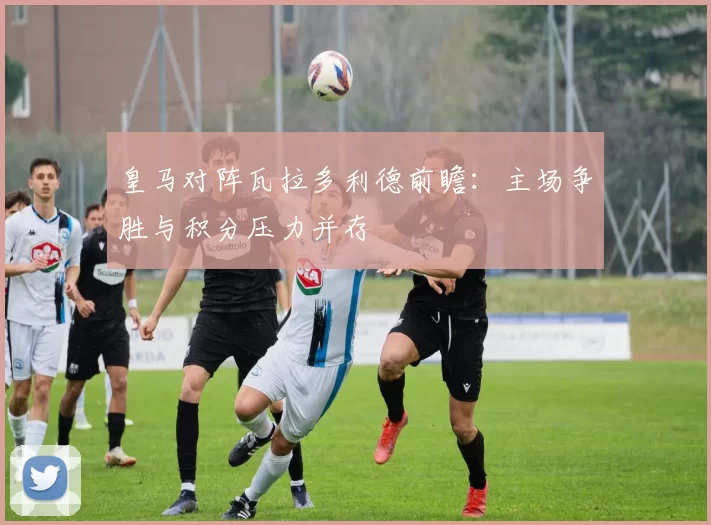 皇马对阵瓦拉多利德前瞻：主场争胜与积分压力并存