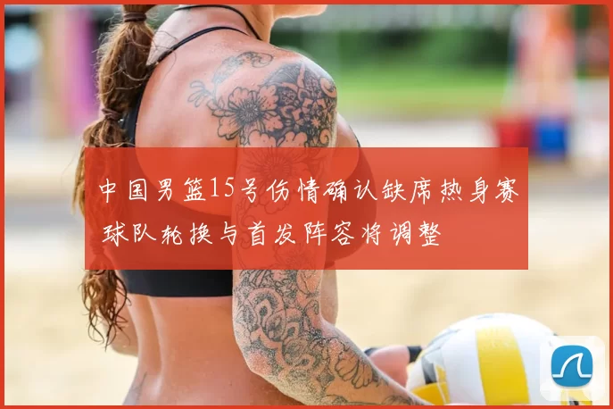 中国男篮15号伤情确认缺席热身赛 球队轮换与首发阵容将调整