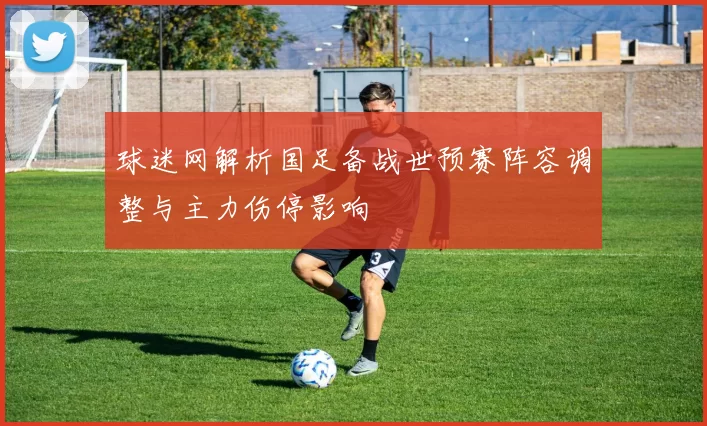 球迷网解析国足备战世预赛阵容调整与主力伤停影响