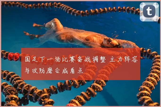 国足下一场比赛备战调整 主力阵容与攻防磨合成看点