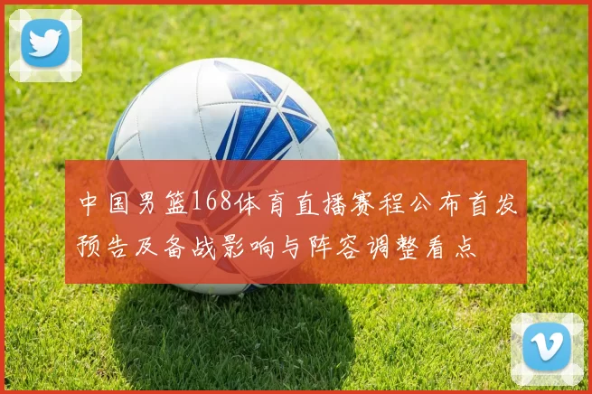 中国男篮168体育直播赛程公布首发预告及备战影响与阵容调整看点