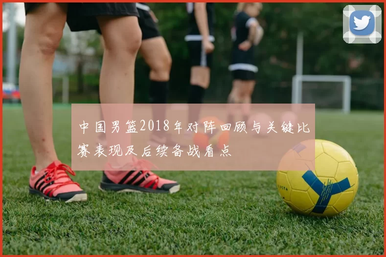 中国男篮2018年对阵回顾与关键比赛表现及后续备战看点