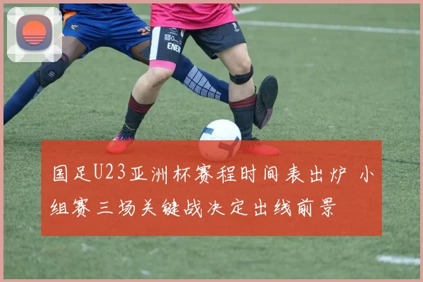 国足U23亚洲杯赛程时间表出炉 小组赛三场关键战决定出线前景