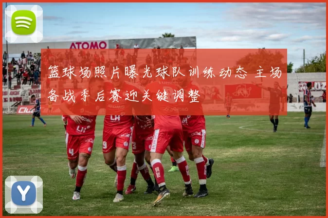 篮球场照片曝光球队训练动态 主场备战季后赛迎关键调整