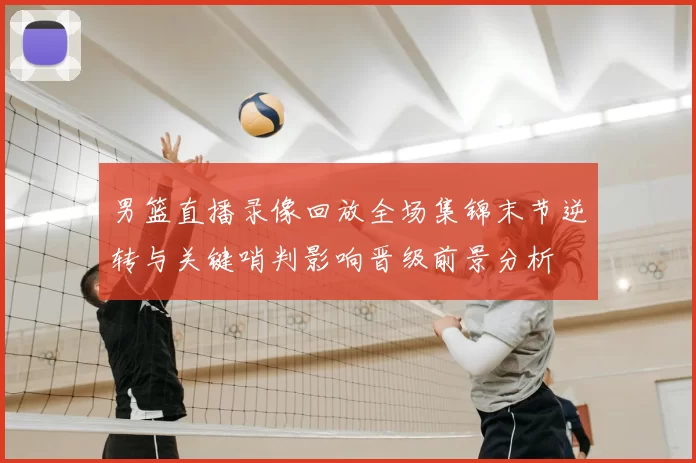男篮直播录像回放全场集锦末节逆转与关键哨判影响晋级前景分析