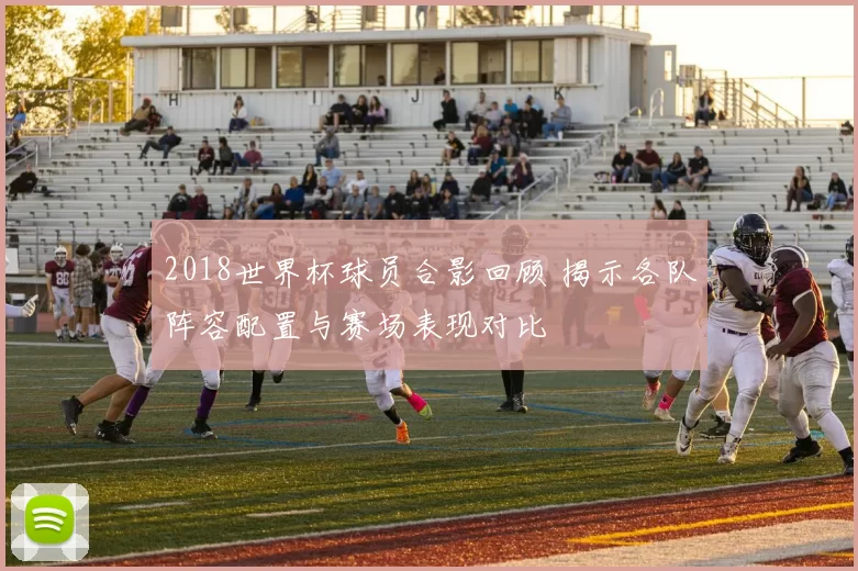 2018世界杯球员合影回顾 揭示各队阵容配置与赛场表现对比