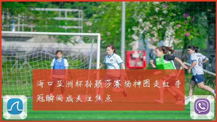 海口亚洲杯孙颖莎赛场神图走红 夺冠瞬间成关注焦点