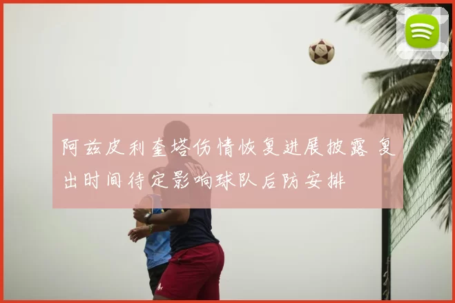 阿兹皮利奎塔伤情恢复进展披露 复出时间待定影响球队后防安排