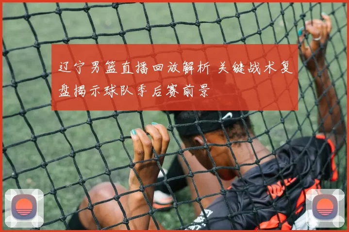 辽宁男篮直播回放解析 关键战术复盘揭示球队季后赛前景