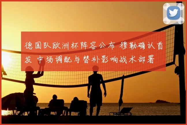 德国队欧洲杯阵容公布 穆勒确认首发 中场调配与替补影响战术部署