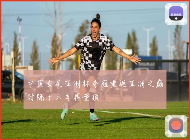 中国女足亚洲杯夺冠重返亚洲之巅时隔十六年再登顶