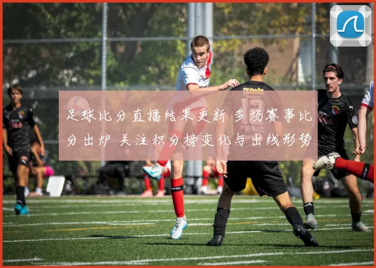 足球比分直播结果更新 多场赛事比分出炉 关注积分榜变化与出线形势