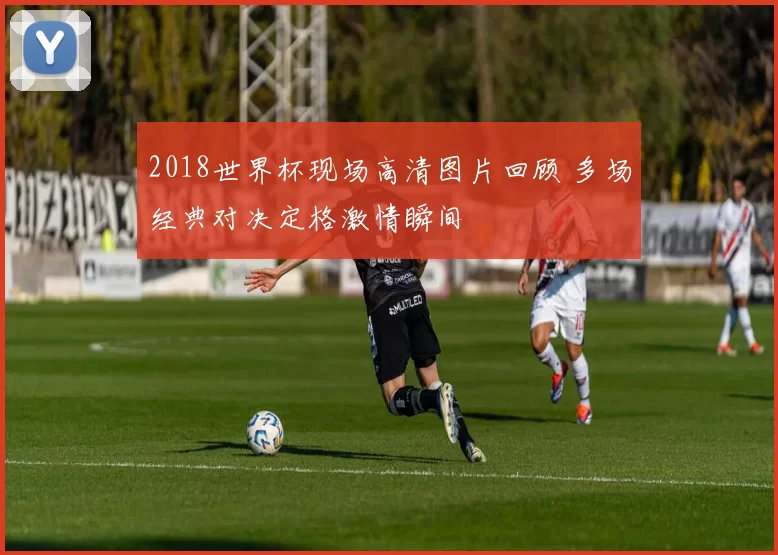 2018世界杯现场高清图片回顾 多场经典对决定格激情瞬间