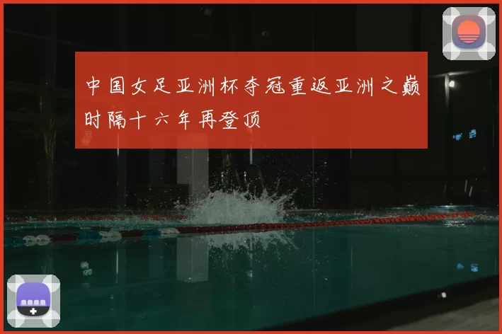 中国女足亚洲杯夺冠重返亚洲之巅时隔十六年再登顶