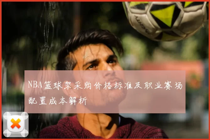 NBA篮球架采购价格标准及职业赛场配置成本解析