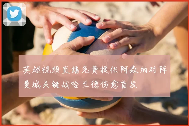 英超视频直播免费提供阿森纳对阵曼城关键战哈兰德伤愈首发