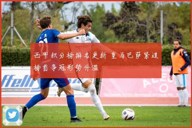 西甲积分榜排名更新 皇马巴萨紧追榜首争冠形势升温