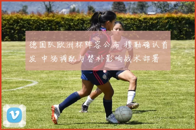 德国队欧洲杯阵容公布 穆勒确认首发 中场调配与替补影响战术部署