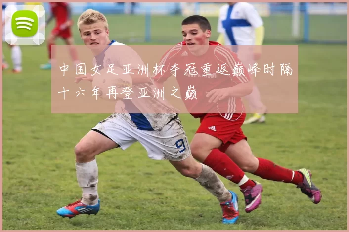 中国女足亚洲杯夺冠重返巅峰时隔十六年再登亚洲之巅