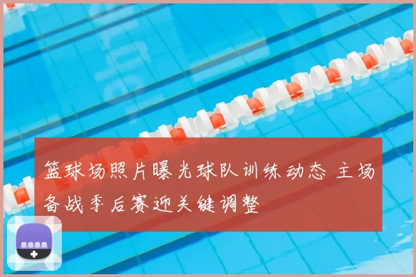 篮球场照片曝光球队训练动态 主场备战季后赛迎关键调整