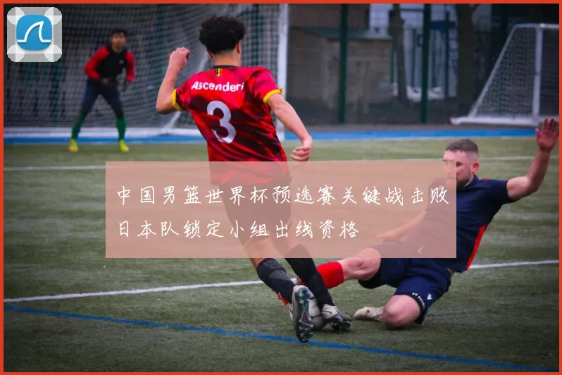 中国男篮世界杯预选赛关键战击败日本队锁定小组出线资格
