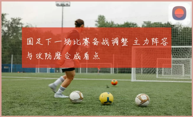国足下一场比赛备战调整 主力阵容与攻防磨合成看点