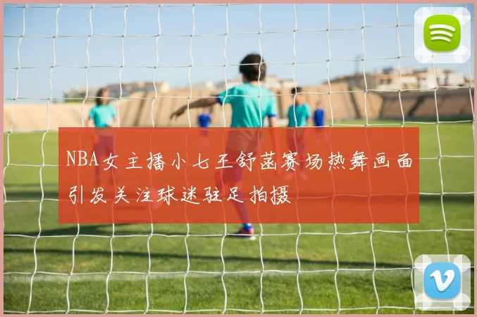 NBA女主播小七王舒菡赛场热舞画面引发关注球迷驻足拍摄