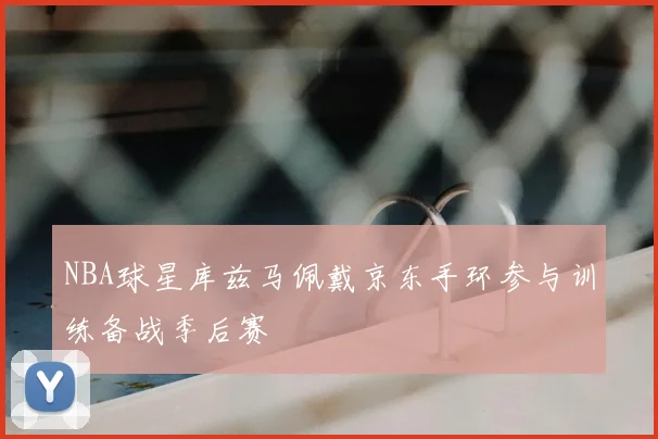 NBA球星库兹马佩戴京东手环参与训练备战季后赛