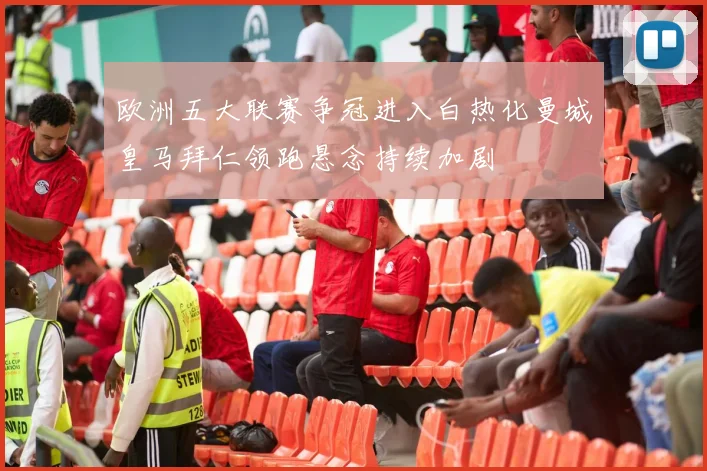 欧洲五大联赛争冠进入白热化曼城皇马拜仁领跑悬念持续加剧