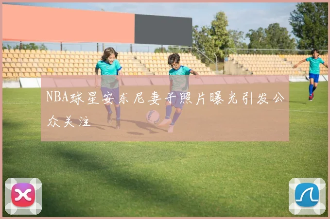 NBA球星安东尼妻子照片曝光引发公众关注