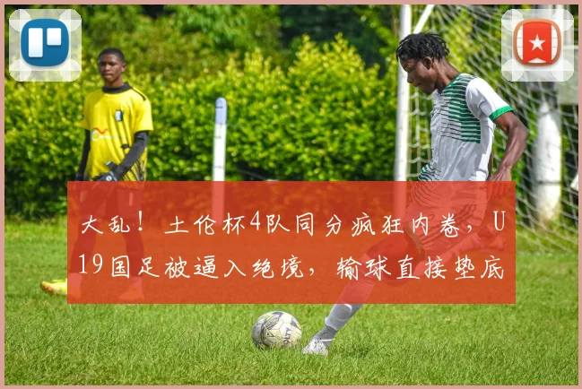 大乱！土伦杯4队同分疯狂内卷，U19国足被逼入绝境，输球直接垫底