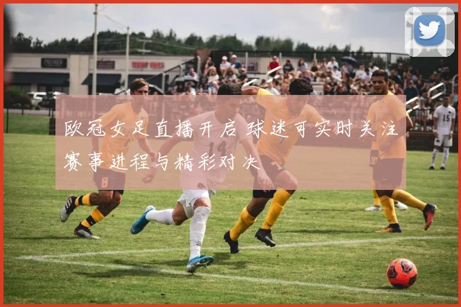 欧冠女足直播开启 球迷可实时关注赛事进程与精彩对决