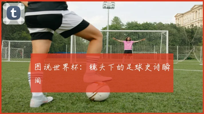 图说世界杯:镜头下的足球史诗瞬间