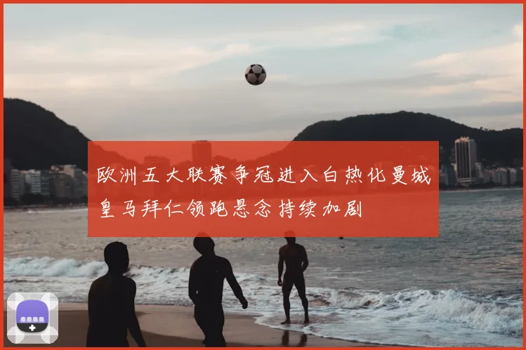 欧洲五大联赛争冠进入白热化曼城皇马拜仁领跑悬念持续加剧