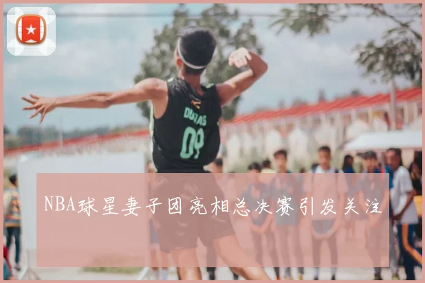 NBA球星妻子团亮相总决赛引发关注
